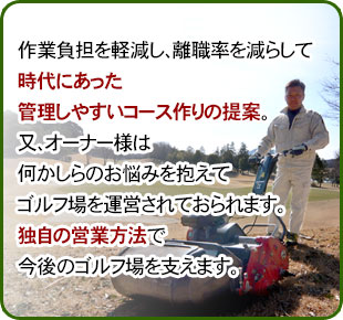 作業負担を軽減し、離職率を減らして時代にあった管理しやすいコース作りの提案。又、オーナー様は何かしらのお悩みを抱えてゴルフ場を運営されておられます。独自の営業方法で今後のゴルフ場を支えます。